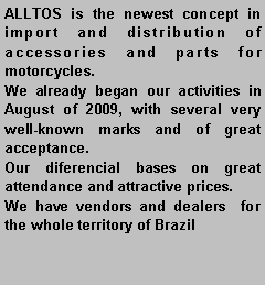 Caixa de texto: ALLTOS is the newest concept in import and distribution of accessories and parts for motorcycles.     We already began our activities in August of 2009, with several very well-known marks and of great acceptance.     Our diferencial bases on great attendance and attractive prices.     We have vendors and dealers  for the whole territory of Brazil